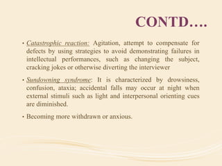 CONTD….
• Catastrophic reaction: Agitation, attempt to compensate for
defects by using strategies to avoid demonstrating failures in
intellectual performances, such as changing the subject,
cracking jokes or otherwise diverting the interviewer
• Sundowning syndrome: It is characterized by drowsiness,
confusion, ataxia; accidental falls may occur at night when
external stimuli such as light and interpersonal orienting cues
are diminished.
• Becoming more withdrawn or anxious.
 