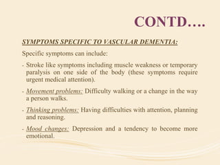 CONTD….
SYMPTOMS SPECIFIC TO VASCULAR DEMENTIA:
Specific symptoms can include:
- Stroke like symptoms including muscle weakness or temporary
paralysis on one side of the body (these symptoms require
urgent medical attention).
- Movement problems: Difficulty walking or a change in the way
a person walks.
- Thinking problems: Having difficulties with attention, planning
and reasoning.
- Mood changes: Depression and a tendency to become more
emotional.
 