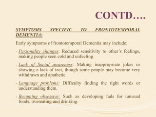 CONTD….
SYMPTOMS SPECIFIC TO FRONTOTEMPORAL
DEMENTIA:
Early symptoms of frontotemporal Dementia may include:
- Personality changes: Reduced sensitivity to other’s feelings,
making people seen cold and unfeeling.
- Lack of Social awareness: Making inappropriate jokes or
showing a lack of tact, though some people may become very
withdrawn and apathetic
- Language problems: Difficulty finding the right words or
understanding them.
- Becoming obsessive: Such as developing fads for unusual
foods, overeating and drinking.
 