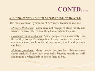 CONTD….
SYMPTOMS SPECIFIC TO LATER STAGE DEMENTIA:
The most common symptoms of Advanced Dementia include:
- Memory Problems: People may not recognize close family and
friends, or remember where they live or where they are.
- Communication problems: Some people may eventually lose
the ability to speak altogether. Using non-verbal means of
communication, such as facial expression, touch and gestures
can help.
- Mobility problems: Many people become less able to move
about unaided. Some may eventually become unable to walk
and require a wheelchair or be confined to bed.
 