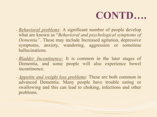 CONTD….
- Behavioral problems: A significant number of people develop
what are known as “Behavioral and psychological symptoms of
Dementia”. These may include Increased agitation, depressive
symptoms, anxiety, wandering, aggression or sometime
hallucinations.
- Bladder Incontinence: It is common in the later stages of
Dementia, and some people will also experience bowel
incontinence.
- Appetite and weight loss problems: These are both common in
advanced Dementia. Many people have trouble eating or
swallowing and this can lead to choking, infections and other
problems.
 