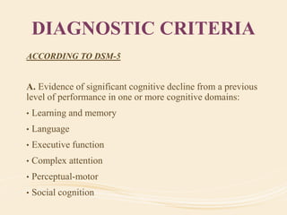 DIAGNOSTIC CRITERIA
ACCORDING TO DSM-5
A. Evidence of significant cognitive decline from a previous
level of performance in one or more cognitive domains:
• Learning and memory
• Language
• Executive function
• Complex attention
• Perceptual-motor
• Social cognition
 