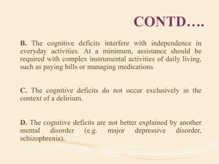 CONTD….
B. The cognitive deficits interfere with independence in
everyday activities. At a minimum, assistance should be
required with complex instrumental activities of daily living,
such as paying bills or managing medications
C. The cognitive deficits do not occur exclusively in the
context of a delirium.
D. The cognitive deficits are not better explained by another
mental disorder (e.g. major depressive disorder,
schizophrenia).
 