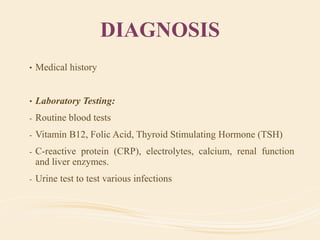DIAGNOSIS
• Medical history
• Laboratory Testing:
- Routine blood tests
- Vitamin B12, Folic Acid, Thyroid Stimulating Hormone (TSH)
- C-reactive protein (CRP), electrolytes, calcium, renal function
and liver enzymes.
- Urine test to test various infections
 