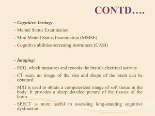 CONTD….
• Cognitive Testing:
- Mental Status Examination
- Mini Mental Status Examination (MMSE)
- Cognitive abilities screening instrument (CASI)
• Imaging:
- EEG, which measures and records the brain’s electrical activity
- CT scan, an image of the size and shape of the brain can be
obtained
- MRI is used to obtain a computerized image of soft tissue in the
body. It provides a sharp detailed picture of the tissues of the
brain
- SPECT is more useful in assessing long-standing cognitive
dysfunction.
 