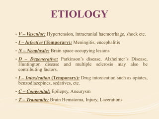 ETIOLOGY
• V – Vascular: Hypertension, intracranial haemorrhage, shock etc.
• I – Infective (Temporary): Meningitis, encephalitis
• N – Neoplastic: Brain space occupying lesions
• D – Degenerative: Parkinson’s disease, Alzheimer’s Disease,
Huntington disease and multiple sclerosis may also be
contributing factors.
• I – Intoxication (Temporary): Drug intoxication such as opiates,
benzodiazepines, sedatives, etc.
• C – Congenital: Epilepsy, Aneurysm
• T – Traumatic: Brain Hematoma, Injury, Lacerations
 