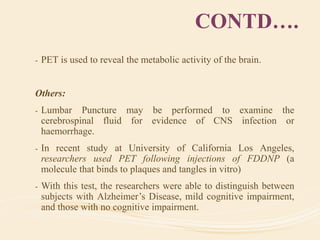 CONTD….
- PET is used to reveal the metabolic activity of the brain.
Others:
- Lumbar Puncture may be performed to examine the
cerebrospinal fluid for evidence of CNS infection or
haemorrhage.
- In recent study at University of California Los Angeles,
researchers used PET following injections of FDDNP (a
molecule that binds to plaques and tangles in vitro)
- With this test, the researchers were able to distinguish between
subjects with Alzheimer’s Disease, mild cognitive impairment,
and those with no cognitive impairment.
 