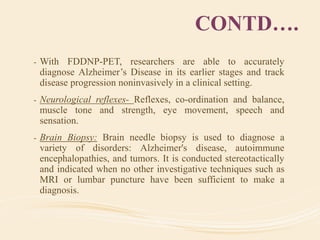 CONTD….
- With FDDNP-PET, researchers are able to accurately
diagnose Alzheimer’s Disease in its earlier stages and track
disease progression noninvasively in a clinical setting.
- Neurological reflexes- Reflexes, co-ordination and balance,
muscle tone and strength, eye movement, speech and
sensation.
- Brain Biopsy: Brain needle biopsy is used to diagnose a
variety of disorders: Alzheimer's disease, autoimmune
encephalopathies, and tumors. It is conducted stereotactically
and indicated when no other investigative techniques such as
MRI or lumbar puncture have been sufficient to make a
diagnosis.
 