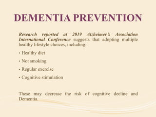 DEMENTIA PREVENTION
Research reported at 2019 Alzheimer’s Association
International Conference suggests that adopting multiple
healthy lifestyle choices, including:
• Healthy diet
• Not smoking
• Regular exercise
• Cognitive stimulation
These may decrease the risk of cognitive decline and
Dementia.
 