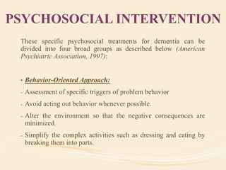 PSYCHOSOCIAL INTERVENTION
These specific psychosocial treatments for dementia can be
divided into four broad groups as described below (American
Psychiatric Association, 1997):
• Behavior-Oriented Approach:
- Assessment of specific triggers of problem behavior
- Avoid acting out behavior whenever possible.
- Alter the environment so that the negative consequences are
minimized.
- Simplify the complex activities such as dressing and eating by
breaking them into parts.
 