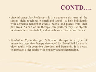 CONTD….
• Reminiscence Psychotherapy: It is a treatment that uses all the
senses- sight, touch, taste, smell and sound – to help individuals
with dementia remember events, people and places from their
past lives. As part of the therapy, care partners may use objects
in various activities to help individuals with recall of memories.
• Validation Psychotherapy: Validation therapy is a type of
interactive cognitive therapy developed by Naomi Feil for use in
older adults with cognitive disorders and Dementia. It is a way
to approach older adults with empathy and understanding.
 