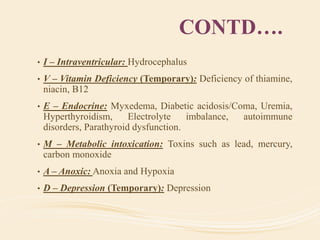 CONTD….
• I – Intraventricular: Hydrocephalus
• V – Vitamin Deficiency (Temporary): Deficiency of thiamine,
niacin, B12
• E – Endocrine: Myxedema, Diabetic acidosis/Coma, Uremia,
Hyperthyroidism, Electrolyte imbalance, autoimmune
disorders, Parathyroid dysfunction.
• M – Metabolic intoxication: Toxins such as lead, mercury,
carbon monoxide
• A – Anoxic: Anoxia and Hypoxia
• D – Depression (Temporary): Depression
 
