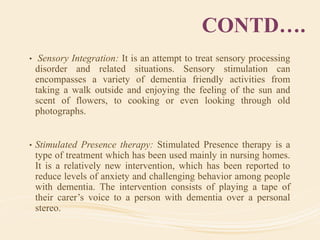 CONTD….
• Sensory Integration: It is an attempt to treat sensory processing
disorder and related situations. Sensory stimulation can
encompasses a variety of dementia friendly activities from
taking a walk outside and enjoying the feeling of the sun and
scent of flowers, to cooking or even looking through old
photographs.
• Stimulated Presence therapy: Stimulated Presence therapy is a
type of treatment which has been used mainly in nursing homes.
It is a relatively new intervention, which has been reported to
reduce levels of anxiety and challenging behavior among people
with dementia. The intervention consists of playing a tape of
their carer’s voice to a person with dementia over a personal
stereo.
 