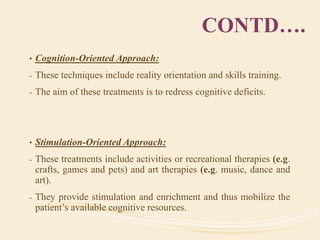CONTD….
• Cognition-Oriented Approach:
- These techniques include reality orientation and skills training.
- The aim of these treatments is to redress cognitive deficits.
• Stimulation-Oriented Approach:
- These treatments include activities or recreational therapies (e.g.
crafts, games and pets) and art therapies (e.g. music, dance and
art).
- They provide stimulation and enrichment and thus mobilize the
patient’s available cognitive resources.
 