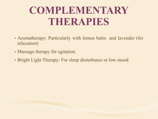 COMPLEMENTARY
THERAPIES
• Aromatherapy: Particularly with lemon balm and lavender (for
relaxation)
• Massage therapy for agitation.
• Bright Light Therapy: For sleep disturbance or low mood.
 