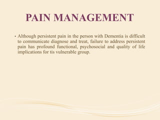 PAIN MANAGEMENT
• Although persistent pain in the person with Dementia is difficult
to communicate diagnose and treat, failure to address persistent
pain has profound functional, psychosocial and quality of life
implications for tis vulnerable group.
 