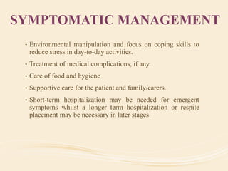 SYMPTOMATIC MANAGEMENT
• Environmental manipulation and focus on coping skills to
reduce stress in day-to-day activities.
• Treatment of medical complications, if any.
• Care of food and hygiene
• Supportive care for the patient and family/carers.
• Short-term hospitalization may be needed for emergent
symptoms whilst a longer term hospitalization or respite
placement may be necessary in later stages
 