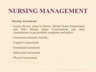NURSING MANAGEMENT
Nursing Assessment:
• Assess the key areas in history, Mental Status Examination
and Mini Mental Status Examinations and other
examinations to get probable symptoms and defect.
• Assessment domains include:
- Cognitive assessment
- Functional assessment
- Behavioral assessment
- Physical assessment
 