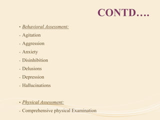 CONTD….
• Behavioral Assessment:
- Agitation
- Aggression
- Anxiety
- Disinhibition
- Delusions
- Depression
- Hallucinations
• Physical Assessment:
- Comprehensive physical Examination
 