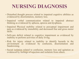 NURSING DIAGNOSIS
• Disturbed thought process related to impaired cognitive abilities as
evidenced by disorientation, memory loss.
• Impaired verbal communication related to impaired abstract
thinking as evidenced by aphasia, apraxia and dysphasia.
• Impaired Physical mobility related to perceptual impairment and
pain as evidenced by immobility and decreased fine and gross motor
skills.
• Self-care deficit related to cognitive impairment as evidenced by
inability to perform activities of daily living.
• Risk for injury related to inability to identify hazards in the
environment as evidenced by confusion, disorientation and
Sundowning.
• Social isolation related to confusion, memory loss and agitation as
evidenced by feelings of rejection and isolation from others.
 