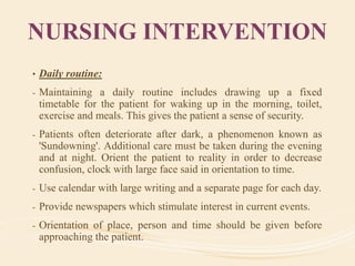NURSING INTERVENTION
• Daily routine:
- Maintaining a daily routine includes drawing up a fixed
timetable for the patient for waking up in the morning, toilet,
exercise and meals. This gives the patient a sense of security.
- Patients often deteriorate after dark, a phenomenon known as
'Sundowning'. Additional care must be taken during the evening
and at night. Orient the patient to reality in order to decrease
confusion, clock with large face said in orientation to time.
- Use calendar with large writing and a separate page for each day.
- Provide newspapers which stimulate interest in current events.
- Orientation of place, person and time should be given before
approaching the patient.
 