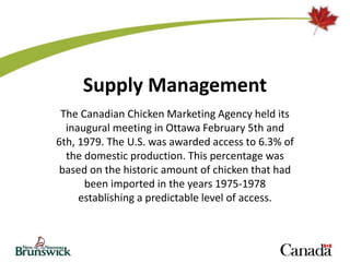 Supply Management
The Canadian Chicken Marketing Agency held its
inaugural meeting in Ottawa February 5th and
6th, 1979. The U.S. was awarded access to 6.3% of
the domestic production. This percentage was
based on the historic amount of chicken that had
been imported in the years 1975-1978
establishing a predictable level of access.
 