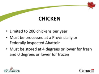 CHICKEN
• Limited to 200 chickens per year
• Must be processed at a Provincially or
Federally inspected Abattoir
• Must be stored at 4 degrees or lower for fresh
and 0 degrees or lower for frozen
 