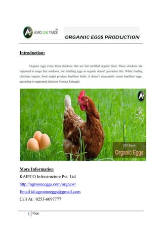 1 Page
ORGANIC EGGS PRODUCTION
Introduction:
Organic eggs come from chickens that are fed certified organic feed. These chickens are
supposed to range free outdoors, but labelling eggs as organic doesn't guarantee this. While feeding
chickens organic food might produce healthier birds, it doesn't necessarily create healthier eggs,
according to registered dietician Monica Reinagel.
More Information
KAIPCO Infrastructure Pvt. Ltd
http://agrooneeggs.com/orgnew/
Email id-agrooneeggs@gmail.com
Call At: 0253-6097777
 