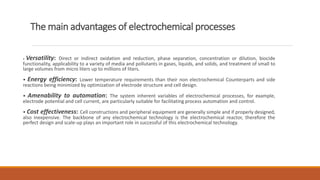 The main advantages of electrochemical processes
• Versatility: Direct or indirect oxidation and reduction, phase separation, concentration or dilution, biocide
functionality, applicability to a variety of media and pollutants in gases, liquids, and solids, and treatment of small to
large volumes from micro liters up to millions of liters.
• Energy efficiency: Lower temperature requirements than their non electrochemical Counterparts and side
reactions being minimized by optimization of electrode structure and cell design.
• Amenability to automation: The system inherent variables of electrochemical processes, for example,
electrode potential and cell current, are particularly suitable for facilitating process automation and control.
• Cost effectiveness: Cell constructions and peripheral equipment are generally simple and if properly designed,
also inexpensive. The backbone of any electrochemical technology is the electrochemical reactor, therefore the
perfect design and scale-up plays an important role in successful of this electrochemical technology.
 