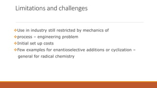 Limitations and challenges
Use in industry still restricted by mechanics of
process – engineering problem
Initial set up costs
Few examples for enantioselective additions or cyclization –
general for radical chemistry
 