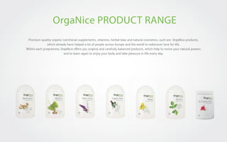 OrgaNice PRODUCT RANGE
Premium quality organic nutritional supplements, vitamins, herbal teas and natural cosmetics, such are OrgaNice products,
which already have helped a lot of people across Europe and the world to rediscover love for life.
Within each programme, OrgaNice oﬀers you original and carefully balanced products, which help to revive your natural powers
and to learn again to enjoy your body and take pleasure in life every day.

 
