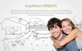 OrgaNice’s WEBSITE
Today, OrgaNice is much more than nutritional supplements and health tips. As we are living in the technological age, we
aimed to make OrgaNice the most handy, ergonomic and accessible suit of means, which allow to improve your overall quality
of life. That is why we have created a website www.organice.co, where you can ﬁnd all in-depth information, news, special
oﬀers, and virtual community, our unique advantage.

 