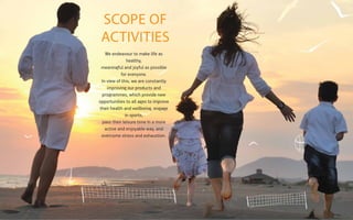 SCOPE OF
ACTIVITIES
We endeavour to make life as
healthy,
meaningful and joyful as possible
for everyone.
In view of this, we are constantly
improving our products and
programmes, which provide new
opportunities to all ages to improve
their health and wellbeing, engage
in sports,
pass their leisure time in a more
active and enjoyable way, and
overcome stress and exhaustion.

 