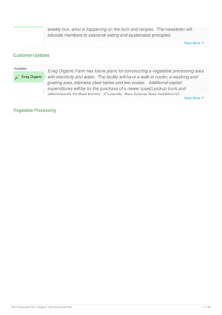 Customer Updates
weekly box, what is happening on the farm and recipes. The newsletter will
educate members to seasonal eating and sustainable principles.
Vegetable Processing
Examples
 Eveg Organic
Eveg Organic Farm has future plans for constructing a vegetable processing area
with electricity and water. The facility will have a walk-in cooler, a washing and
grading area, stainless steel tables and two scales. Additional capital
expenditures will be for the purchase of a newer (used) pickup truck and
attachments for their tractor. (Currently, they borrow their neighbor’s).
Read More 
Read More 
2019 Business Plan | Organic Farm Business Plan 11 / 28
 