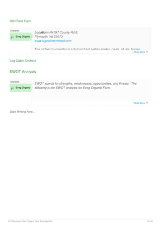 Old Plank Farm
Log Cabin Orchard
Examples
 Eveg Organic
Location: N4797 County Rd E
Plymouth, WI 53073
www.logcabinorchard.com
This indirect competitor is a fruit orchard selling apples, pears, plums, honey,
apple and maple syrup, fresh apple cider and apple butter. In the fall, this CSA
SWOT Analysis
Start Writing here...
Examples
 Eveg Organic
SWOT stands for strengths, weaknesses, opportunities, and threats. The
following is the SWOT analysis for Eveg Organic Farm.
Read More 
Read More 
2019 Business Plan | Organic Farm Business Plan 16 / 28
 