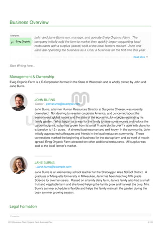 Business Overview
Start Writing here...
Examples
 Eveg Organic
John and Jane Burns run, manage, and operate Eveg Organic Farm. The
company initially sold the farm to market then quickly began supporting local
restaurants with a surplus (waste) sold at the local farmers market. John and
Jane are operating the business as a CSA, a business for the first time this year.
The Burns selected the CSA model, in which both the farmer and the members
have a mutual interest in the crop. And because the shares are essentially
Management & Ownership
Eveg Organic Farm is a C-Corporation formed in the State of Wisconsin and is wholly owned by John and
Jane Burns.
JOHN BURNS
Owner - john.burns@example.com
John Burns, a former Human Resources Director at Sargento Cheese, was recently
downsized. Not desiring to re-enter corporate America, and concerned about the
environment, global issues and the state of the economy, John began expanding his
family garden. What began as a way for the family to save some money and reduce the
carbon footprint, today has grown from its small ¼ acre plot to over 1+ acre with plans for
expansion to 12+ acres. A shrewd businessman and well known in the community, John
initially approached colleagues and friends in the local restaurant community. These
connections marked the beginning of business for the startup farm and as word of mouth
spread, Eveg Organic Farm attracted ten other additional restaurants. All surplus was
sold at the local farmer’s market.
JANE BURNS
- Jane.burns@example.com
Jane Burns is an elementary school teacher for the Sheboygan Area School District. A
graduate of Marquette University in Milwaukee, Jane has been teaching fifth grade
Science for over ten years. Raised on a family dairy farm, Jane’s family also had a small
fruit and vegetable farm and she loved helping the family grow and harvest the crop. Mrs.
Burn’s summer schedule is flexible and helps the family maintain the garden during the
busy summer growing season.
Legal Formation
Examples
Eveg Organic Farm is C-Corporation formed in the State of Wisconsin. The entity
upmetrics.co
Read More 
2019 Business Plan | Organic Farm Business Plan 6 / 28
 