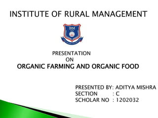 INSTITUTE OF RURAL MANAGEMENT
PRESENTATION
ON
ORGANIC FARMING AND ORGANIC FOOD
PRESENTED BY: ADITYA MISHRA
SECTION : C
SCHOLAR NO : 1202032
 