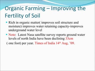 Organic Farming – Improving the Fertility of Soil Rich in organic matter( improves soil structure and moisture) improves water retaining capacity-improves underground water level Note :  Latest Nasa satellite survey reports ground water levels of north India have been declining  33cm ( one foot) per year.  Times of India 14 th  Aug, ’09. 