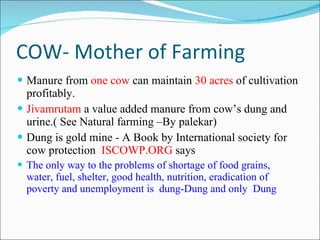 COW- Mother of Farming Manure from  one cow  can maintain  30 acres  of cultivation profitably.  Jivamrutam  a value added manure from cow’s dung and urine.( See Natural farming –By palekar) Dung is gold mine - A Book by International society for cow protection  ISCOWP.ORG  says The only way to the problems of shortage of food grains, water, fuel, shelter, good health, nutrition, eradication of poverty and unemployment is  dung-Dung and only  Dung 