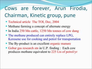 Cows are forever, Arun Firodia, Chairman, Kinetic group, pune Technical article  The TOI, Dec, 2004 Methane farming a concept of alternate energy In India  250 Mn cattle, 1250 Mn tonnes of cow dung The methane produced can entirely replace LPG, Kerosene use for cooking and petrol for transportation The By-product is an excellent  organic manure Gobar gas research stn  in U.P. finding :  Each cow produces methane equivalent to  225 Lts of petrol/yr 