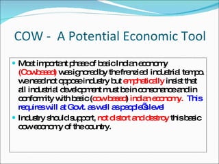 COW -  A Potential Economic Tool Most important phase of basic Indian economy  (Cowbased)  was ignored by the frenzied  industrial tempo. we need not oppose industry but  emphatically  insist that all industrial development must be in consonance and in conformity with basic ( cow based )  indian economy.  This requires will at Govt. as well as people’s level Industry should support,  not distort and destroy  this basic cow economy of the country. 