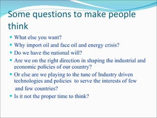 Some questions to make people think What else you want? Why import oil and face oil and energy crisis? Do we have the national will? Are we on the right direction in shaping the industrial and economic policies of our country? Or else are we playing to the tune of Industry driven technologies and policies  to serve the interests of few and few countries? Is it not the proper time to think? 
