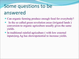 Some questions to be answered Can organic farming produce enough food for everybody? In the so called green revolution areas (irrigated lands ) conversion to organic agriculture usually gives the same yields. In traditional rainfed agriculture ( with low external inputs)org.Ag has shownpotential to increase yields. 