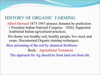 HISTORY OF ORGANIC  FARMING Albert Howard  1873-1947 pioneer, botanist by profession .( President Indian National Congress  1926). Supported traditional Indian agricultural practices. His theme was healthy soil, healthy people, live stock and crops. Documented Organic training techniques. Slow poisoning of the soil by chemical fertilisers Book:  Agricultural Testament. The approach for Ag should be from land not from lab. 