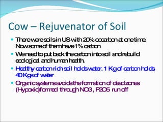 Cow – Rejuvenator of Soil There were soils in US with 20% occarbon at one time. Now some of them have 1% carbon We need to put back the carbon into soil and rebuild ecological and human health. Healthy carbon rich soil holds water. 1 Kg of carbon holds 40 Kgs of water Organic systems avoids the formation of dead zones (Hypoxic)formed  through NO3 , P2O5  run off 