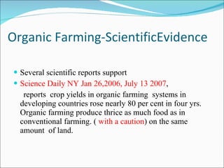 Organic Farming-ScientificEvidence Several scientific reports support Science Daily NY Jan 26,2006, July 13 2007 , reports  crop yields in organic farming  systems in developing countries rose nearly 80 per cent in four yrs. Organic farming produce thrice as much food as in conventional farming. (  with a caution ) on the same amount  of land. 