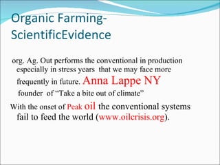 Organic Farming-ScientificEvidence org. Ag. Out performs the conventional in production especially in stress years  that we may face more frequently in future.  Anna Lappe NY founder  of “Take a bite out of climate” With the onset of  Peak  oil  the conventional systems fail to feed the world ( www.oilcrisis.org ). 