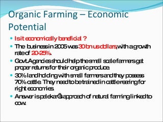 Organic Farming – Economic Potential Is it economically beneficial ? The  business in 2005 was  30 bn us dollars ,with a growth rate of  20-25% . Govt.Agencies should help the small scale farmers get proper returns for their organic produce. 30% land holding with small farmers and they possess 70% cattle. They need to be trained in cattle rearing for right economies.  Answer is palekar’s approach of natural farming linked to cow. 