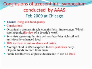 Conclusions of a recent intl. symposium conducted  by AAAS Feb 2009 at Chicago Theme:  living soil-food quality Conclusions: Organically grown spinach  contains less nitrate concn. Which carcinogenic.( Review  of a decade’s work) Scientists agree org.farming delivers healthier rich soil and nutritionally enhanced food. 30% increase in anti oxidants and tastier . Average child in US is exposed to  five pesticides  daily. Organic foods are free from them. Public health costs  of pesticides use in US are  1.1 Bn $ 