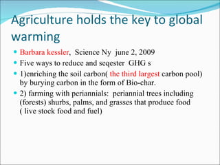 Agriculture holds the key to global warming Barbara kessler ,  Science Ny  june 2, 2009 Five ways to reduce and seqester  GHG s  1)enriching the soil carbon(  the third largest  carbon pool) by burying carbon in the form of Bio-char. 2) farming with periannials:  periannial trees including (forests) shurbs, palms, and grasses that produce food ( live stock food and fuel) 